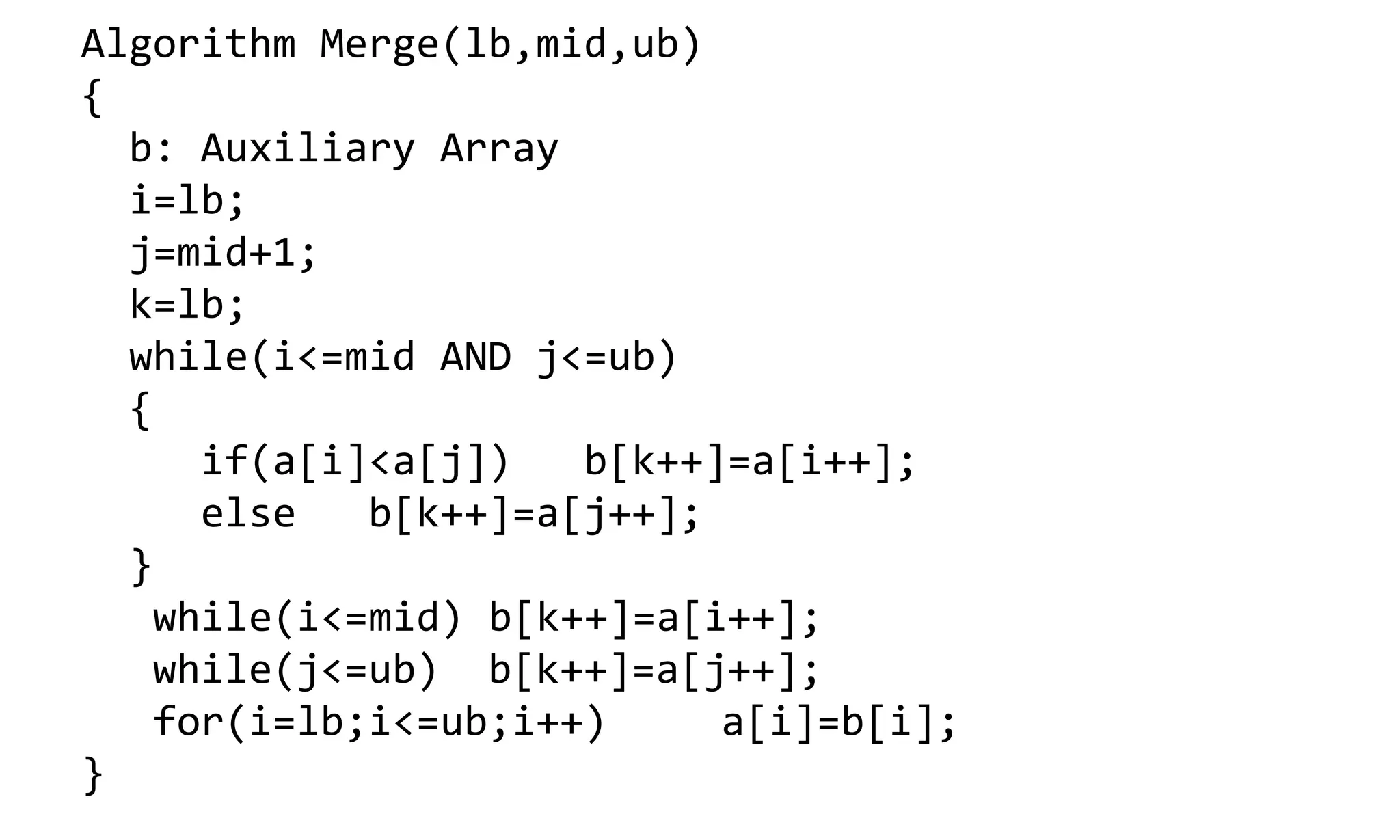 Algorithm Merge(lb,mid,ub) { b: Auxiliary Array i=lb; j=mid+1; k=lb; while(i<=mid AND j<=ub) { if(a[i]<a[j]) b[k++]=a[i++]; else b[k++]=a[j++]; } while(i<=mid) b[k++]=a[i++]; while(j<=ub) b[k++]=a[j++]; for(i=lb;i<=ub;i++) a[i]=b[i]; } 