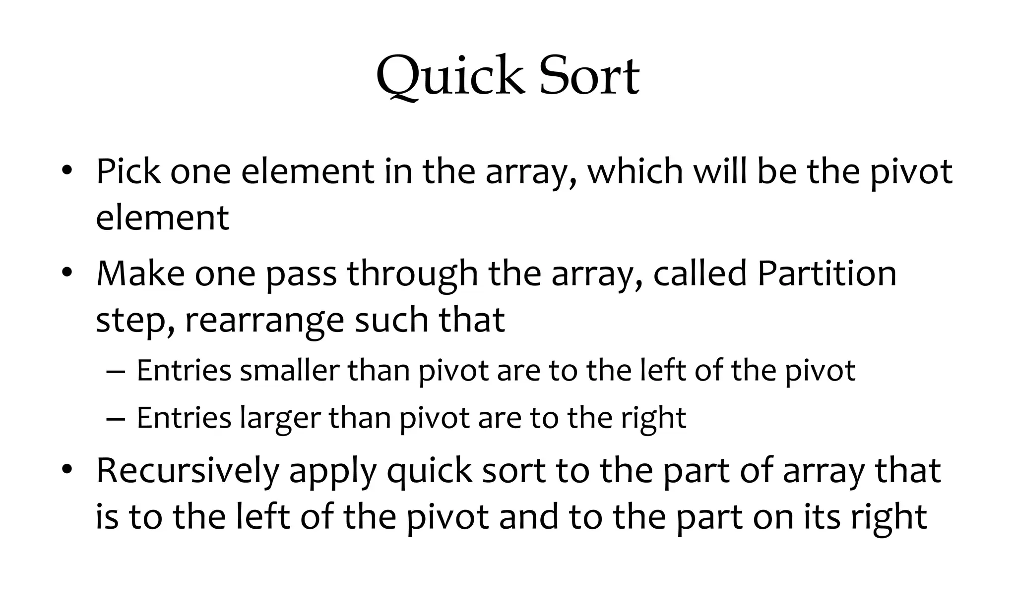 Quick Sort • Pick one element in the array, which will be the pivot element • Make one pass through the array, called Partition step, rearrange such that – Entries smaller than pivot are to the left of the pivot – Entries larger than pivot are to the right • Recursively apply quick sort to the part of array that is to the left of the pivot and to the part on its right 