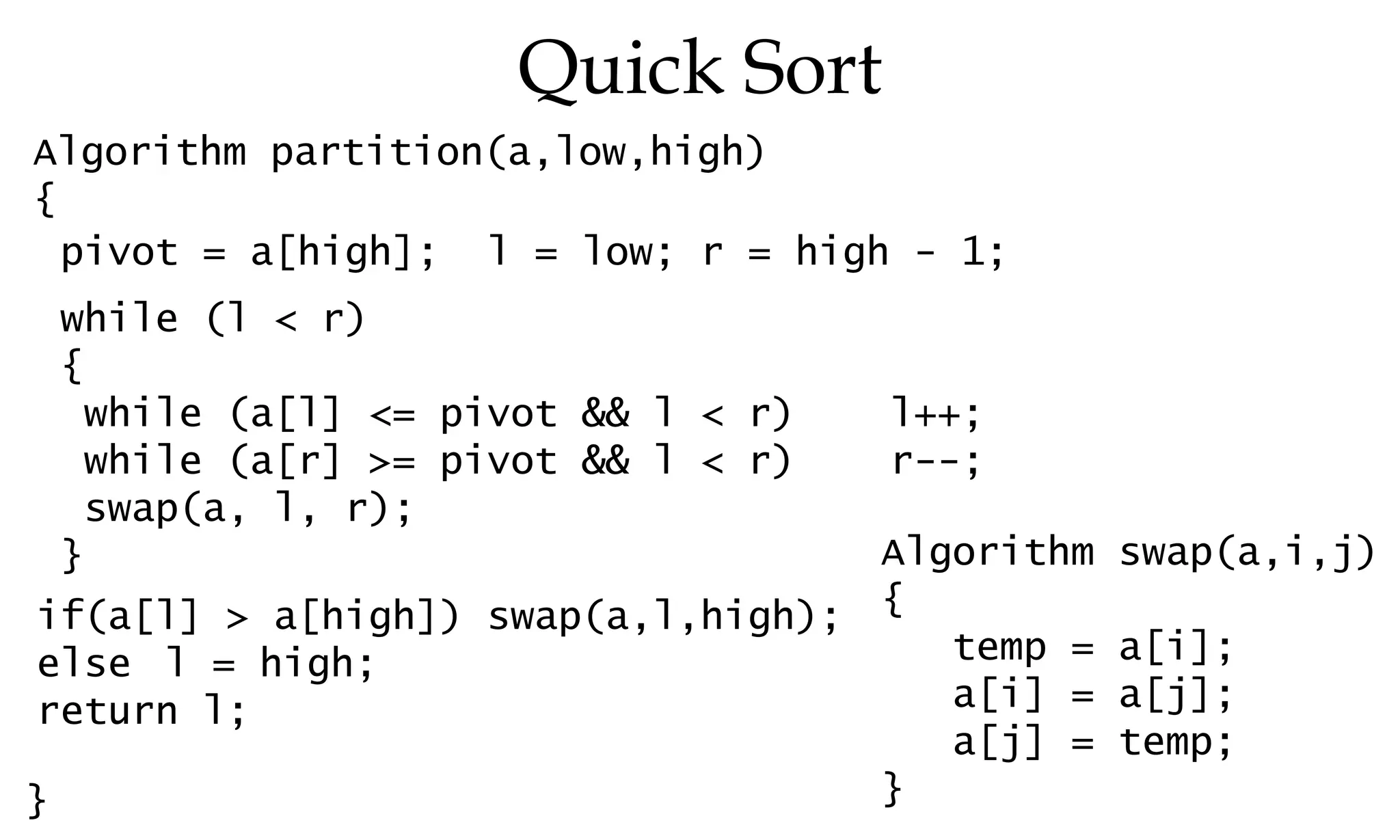 Quick Sort Algorithm partition(a,low,high) { } pivot = a[high]; l = low; r = high - 1; while (l < r) { while (a[l] <= pivot && l < r) l++; while (a[r] >= pivot && l < r) r--; swap(a, l, r); } if(a[l] > a[high]) swap(a,l,high); else l = high; return l; Algorithm swap(a,i,j) { temp = a[i]; a[i] = a[j]; a[j] = temp; } 