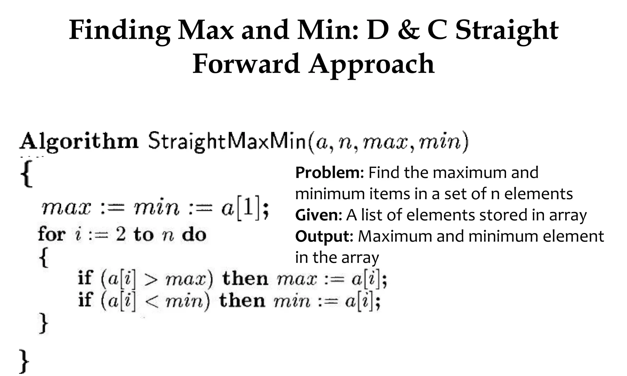 Finding Max and Min: D & C Straight Forward Approach Problem: Find the maximum and minimum items in a set of n elements Given: A list of elements stored in array Output: Maximum and minimum element in the array 