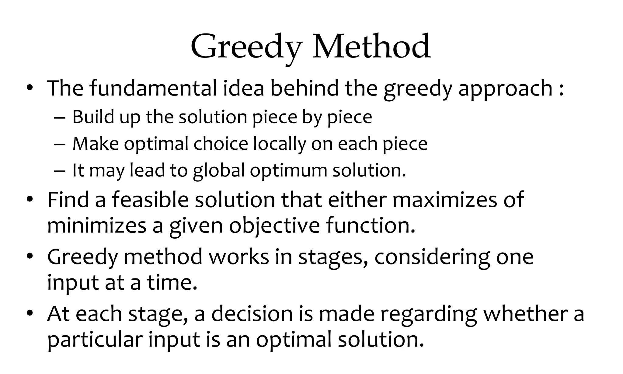 Greedy Method • The fundamental idea behind the greedy approach : – Build up the solution piece by piece – Make optimal choice locally on each piece – It may lead to global optimum solution. • Find a feasible solution that either maximizes of minimizes a given objective function. • Greedy method works in stages, considering one input at a time. • At each stage, a decision is made regarding whether a particular input is an optimal solution. 