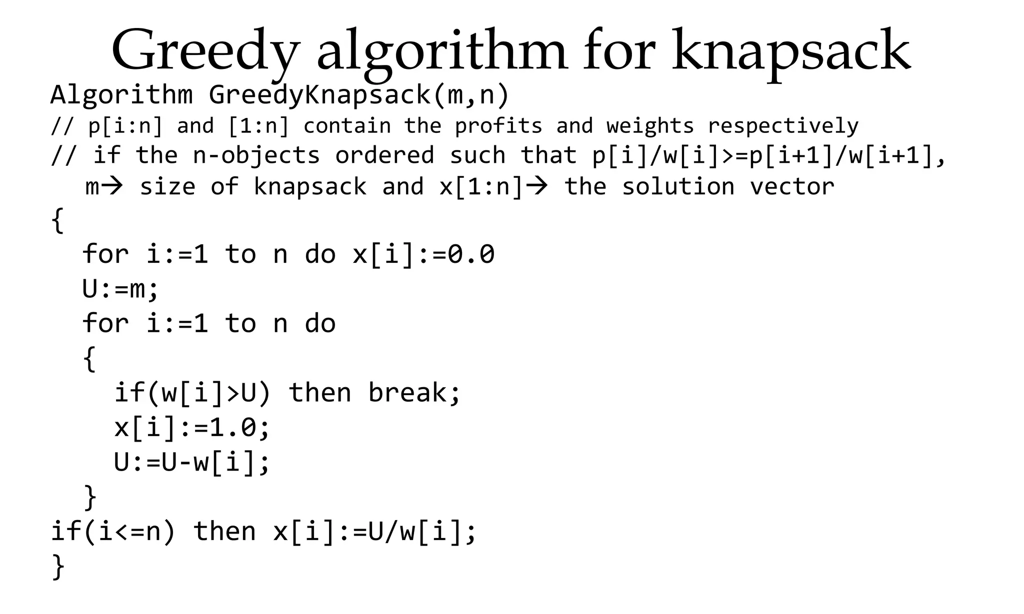 Greedy algorithm for knapsack Algorithm GreedyKnapsack(m,n) // p[i:n] and [1:n] contain the profits and weights respectively // if the n-objects ordered such that p[i]/w[i]>=p[i+1]/w[i+1], m size of knapsack and x[1:n] the solution vector { for i:=1 to n do x[i]:=0.0 U:=m; for i:=1 to n do { if(w[i]>U) then break; x[i]:=1.0; U:=U-w[i]; } if(i<=n) then x[i]:=U/w[i]; } 
