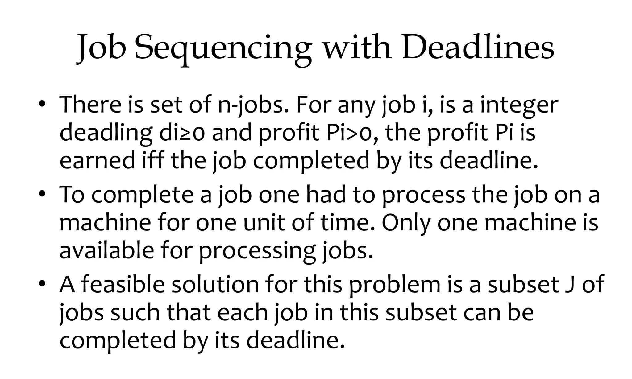 Job Sequencing with Deadlines • There is set of n-jobs. For any job i, is a integer deadling di≥0 and profit Pi>0, the profit Pi is earned iff the job completed by its deadline. • To complete a job one had to process the job on a machine for one unit of time. Only one machine is available for processing jobs. • A feasible solution for this problem is a subset J of jobs such that each job in this subset can be completed by its deadline. 
