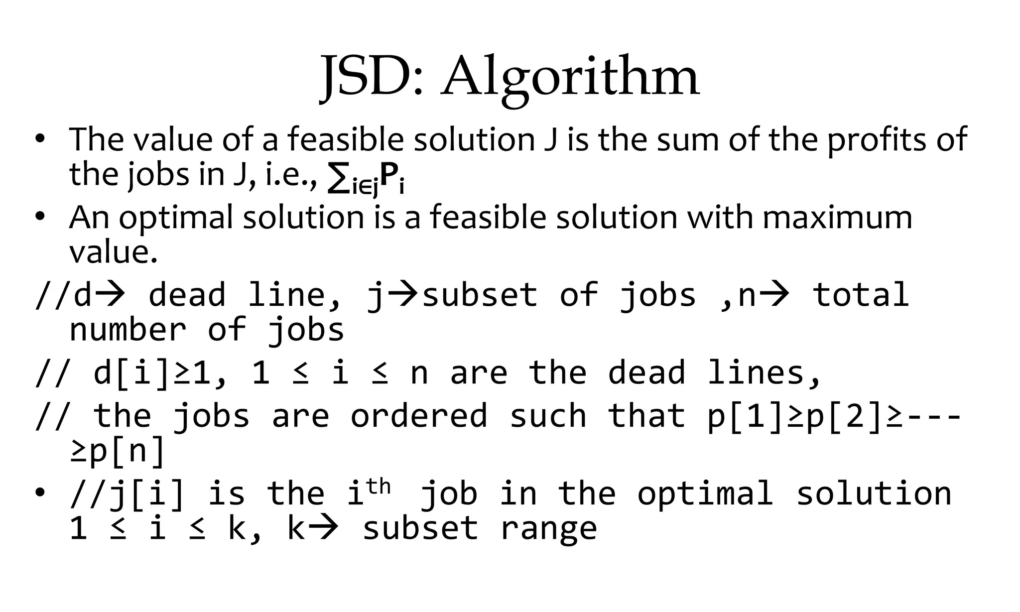 JSD: Algorithm • The value of a feasible solution J is the sum of the profits of the jobs in J, i.e., ∑i∈jPi • An optimal solution is a feasible solution with maximum value. //d dead line, jsubset of jobs ,n total number of jobs // d[i]≥1, 1 ≤ i ≤ n are the dead lines, // the jobs are ordered such that p[1]≥p[2]≥--- ≥p[n] • //j[i] is the ith job in the optimal solution 1 ≤ i ≤ k, k subset range 