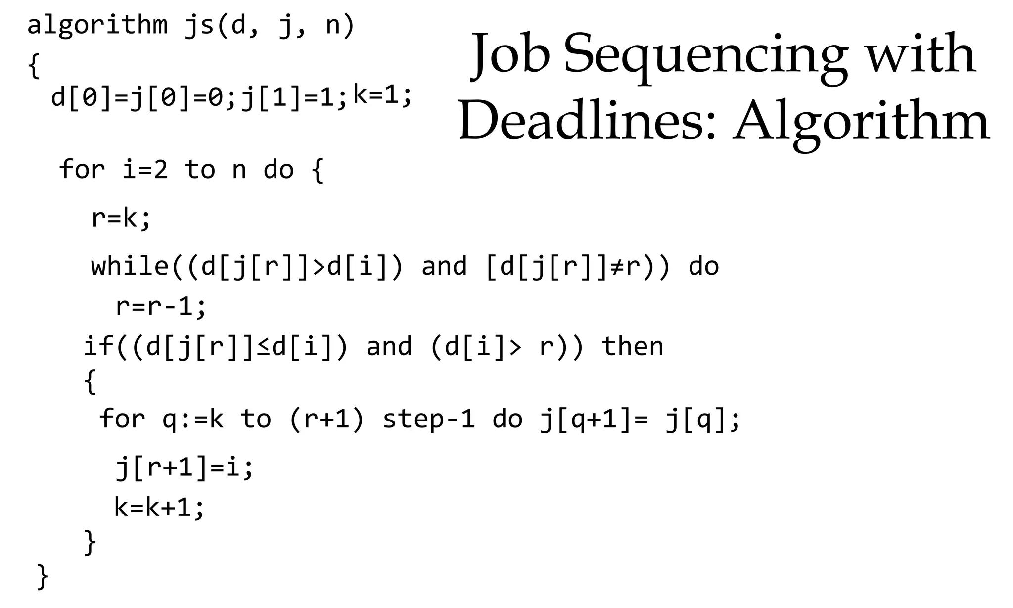 algorithm js(d, j, n) { d[0]=j[0]=0;j[1]=1;k=1; for i=2 to n do { r=k; while((d[j[r]]>d[i]) and [d[j[r]]≠r)) do r=r-1; if((d[j[r]]≤d[i]) and (d[i]> r)) then { for q:=k to (r+1) step-1 do j[q+1]= j[q]; j[r+1]=i; k=k+1; } } Job Sequencing with Deadlines: Algorithm 