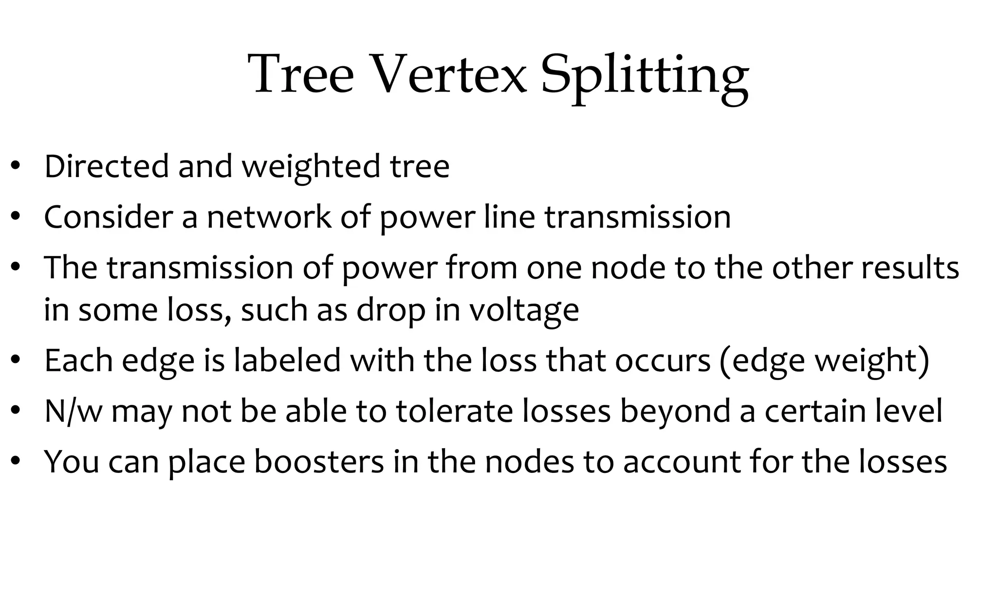 Tree Vertex Splitting • Directed and weighted tree • Consider a network of power line transmission • The transmission of power from one node to the other results in some loss, such as drop in voltage • Each edge is labeled with the loss that occurs (edge weight) • N/w may not be able to tolerate losses beyond a certain level • You can place boosters in the nodes to account for the losses 