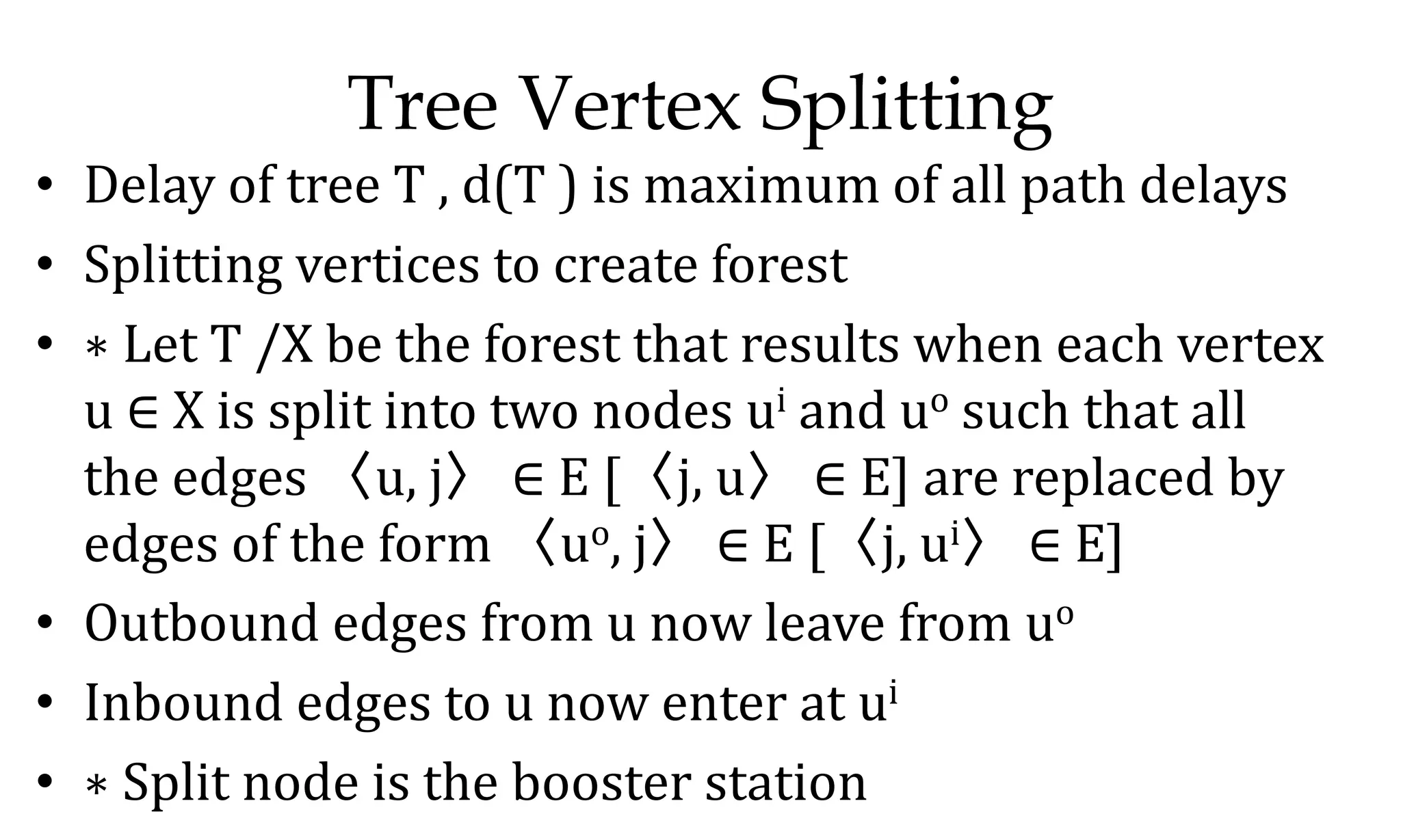 Tree Vertex Splitting • Delay of tree T , d(T ) is maximum of all path delays • Splitting vertices to create forest • ∗ Let T /X be the forest that results when each vertex u ∈ X is split into two nodes ui and uo such that all the edges 〈u, j〉 ∈ E [〈j, u〉 ∈ E] are replaced by edges of the form 〈uo, j〉 ∈ E [〈j, ui〉 ∈ E] • Outbound edges from u now leave from uo • Inbound edges to u now enter at ui • ∗ Split node is the booster station 
