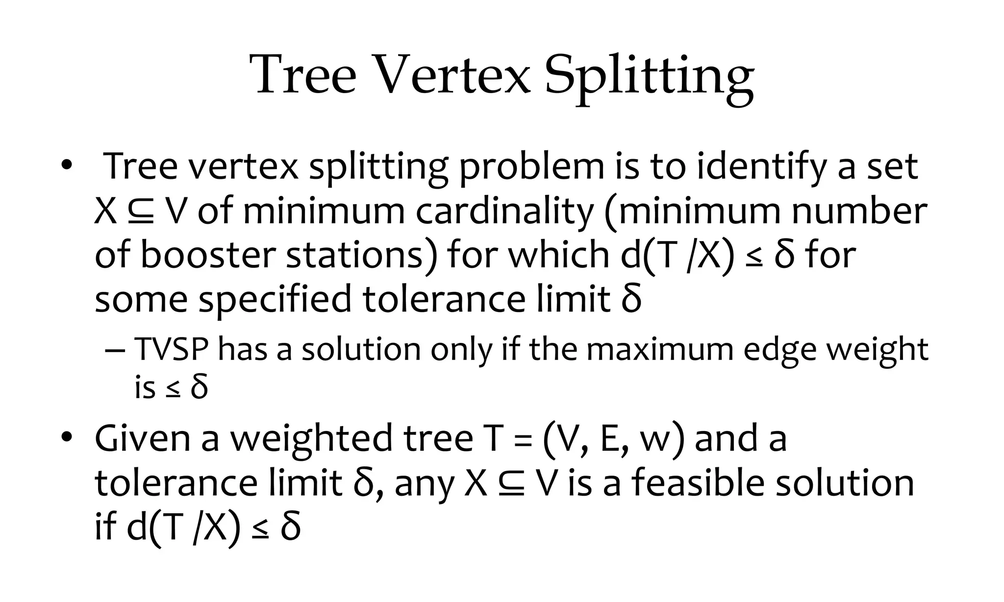 Tree Vertex Splitting • Tree vertex splitting problem is to identify a set X ⊆ V of minimum cardinality (minimum number of booster stations) for which d(T /X) ≤ δ for some specified tolerance limit δ – TVSP has a solution only if the maximum edge weight is ≤ δ • Given a weighted tree T = (V, E, w) and a tolerance limit δ, any X ⊆ V is a feasible solution if d(T /X) ≤ δ 