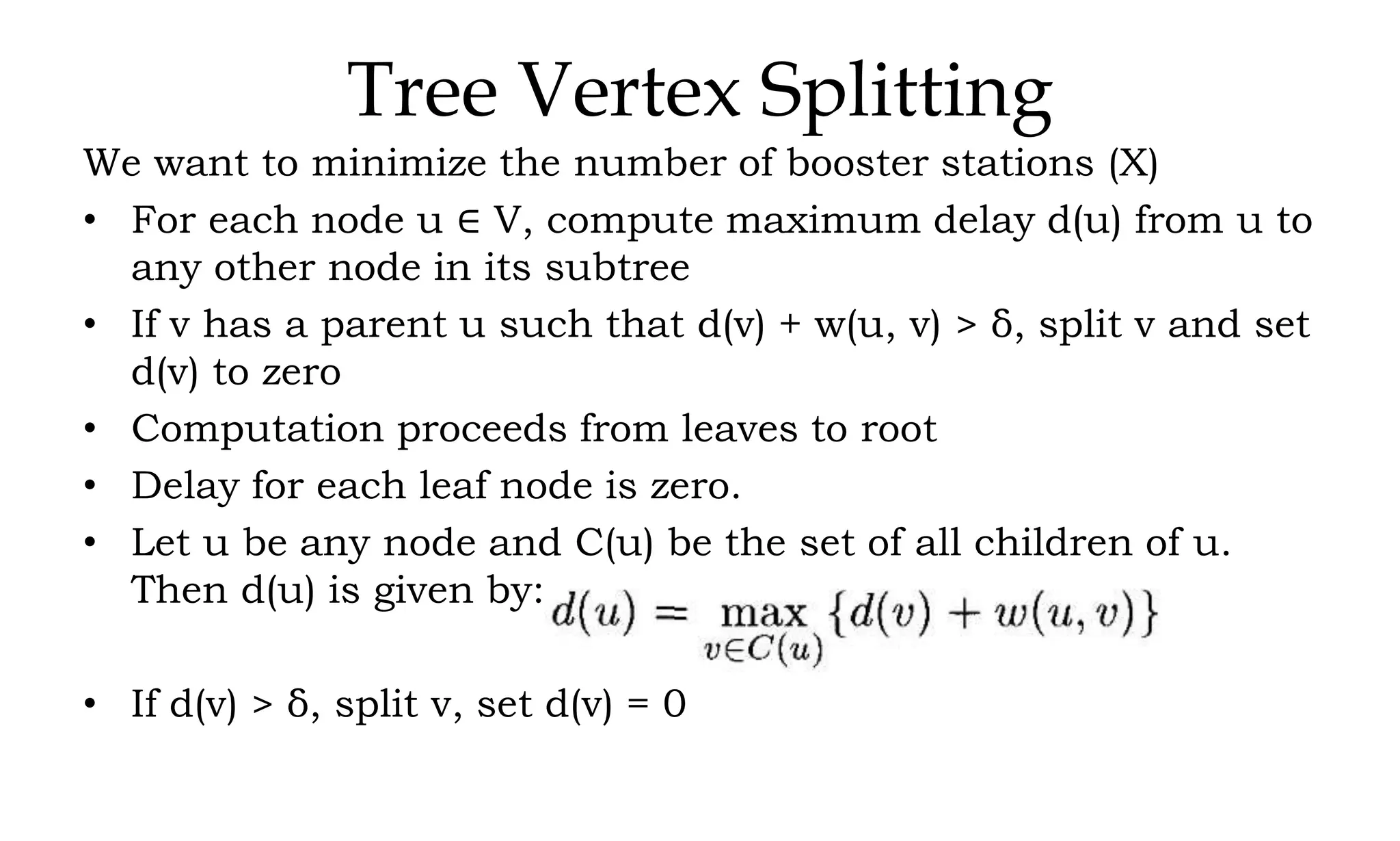 Tree Vertex Splitting We want to minimize the number of booster stations (X) • For each node u ∈ V, compute maximum delay d(u) from u to any other node in its subtree • If v has a parent u such that d(v) + w(u, v) > δ, split v and set d(v) to zero • Computation proceeds from leaves to root • Delay for each leaf node is zero. • Let u be any node and C(u) be the set of all children of u. Then d(u) is given by: • If d(v) > δ, split v, set d(v) = 0 