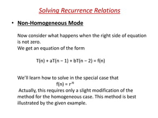Solving Recurrence Relations
• Non-Homogeneous Mode
Now consider what happens when the right side of equation
is not zero.
We get an equation of the form
T(n) + aT(n − 1) + bT(n − 2) = f(n)
We’ll learn how to solve in the special case that
f(n) = 𝑟 𝑛
Actually, this requires only a slight modification of the
method for the homogeneous case. This method is best
illustrated by the given example.
 