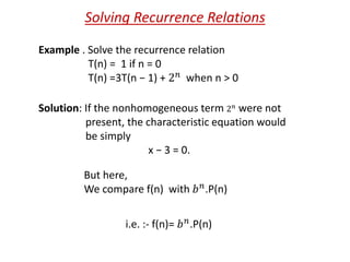 Solving Recurrence Relations
Example . Solve the recurrence relation
T(n) = 1 if n = 0
T(n) =3T(n − 1) + 2 𝑛 when n > 0
Solution: If the nonhomogeneous term 2 𝑛
were not
present, the characteristic equation would
be simply
x − 3 = 0.
But here,
We compare f(n) with 𝑏 𝑛.P(n)
i.e. :- f(n)= 𝑏 𝑛.P(n)
 