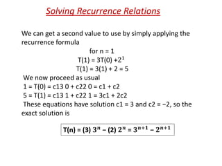 We can get a second value to use by simply applying the
recurrence formula
for n = 1
T(1) = 3T(0) +21
T(1) = 3(1) + 2 = 5
We now proceed as usual
1 = T(0) = c13 0 + c22 0 = c1 + c2
5 = T(1) = c13 1 + c22 1 = 3c1 + 2c2
These equations have solution c1 = 3 and c2 = −2, so the
exact solution is
Solving Recurrence Relations
T(n) = (3) 𝟑 𝒏 − (2) 𝟐 𝒏 = 𝟑 𝒏+𝟏 − 𝟐 𝒏+𝟏
 