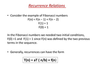 • Consider the example of Fibonacci numbers
F(n) = F(n − 1) + F(n − 2)
F(1) = 1
F(0) = 1
Recurrence Relations
In the Fibonacci numbers we needed two initial conditions,
F(0) =1 and F(1) = 1 since F(n) was defined by the two previous
terms in the sequence.
• Generally, recurrences can have the form
T(n) = aT ( n/b) + f(n)
 