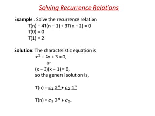Solving Recurrence Relations
Example . Solve the recurrence relation
T(n) − 4T(n − 1) + 3T(n − 2) = 0
T(0) = 0
T(1) = 2
Solution: The characteristic equation is
𝑥2 − 4x + 3 = 0,
or
(x − 3)(x − 1) = 0,
so the general solution is,
T(n) = 𝒄 𝟏 3 𝑛 + 𝒄 𝟐 1 𝑛
T(n) = 𝒄 𝟏 3 𝑛 + 𝒄 𝟐.
 
