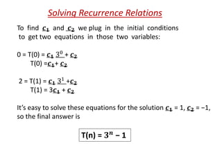 To find 𝒄 𝟏 and 𝒄 𝟐 we plug in the initial conditions
to get two equations in those two variables:
0 = T(0) = 𝒄 𝟏 30
+ 𝒄 𝟐
T(0) =𝒄 𝟏+ 𝒄 𝟐
2 = T(1) = 𝒄 𝟏 31 +𝒄 𝟐
T(1) = 3𝒄 𝟏 + 𝒄 𝟐
It’s easy to solve these equations for the solution 𝒄 𝟏 = 1, 𝒄 𝟐 = −1,
so the final answer is
Solving Recurrence Relations
T(n) = 𝟑 𝒏 − 1
 