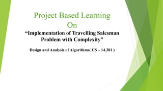 Project Based Learning
On
“Implementation of Travelling Salesman
Problem with Complexity”
Design and Analysis of Algorithms( CS – 14.301 )
 