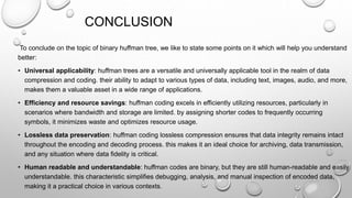 CONCLUSION
To conclude on the topic of binary huffman tree, we like to state some points on it which will help you understand
better:
• Universal applicability: huffman trees are a versatile and universally applicable tool in the realm of data
compression and coding. their ability to adapt to various types of data, including text, images, audio, and more,
makes them a valuable asset in a wide range of applications.
• Efficiency and resource savings: huffman coding excels in efficiently utilizing resources, particularly in
scenarios where bandwidth and storage are limited. by assigning shorter codes to frequently occurring
symbols, it minimizes waste and optimizes resource usage.
• Lossless data preservation: huffman coding lossless compression ensures that data integrity remains intact
throughout the encoding and decoding process. this makes it an ideal choice for archiving, data transmission,
and any situation where data fidelity is critical.
• Human readable and understandable: huffman codes are binary, but they are still human-readable and easily
understandable. this characteristic simplifies debugging, analysis, and manual inspection of encoded data,
making it a practical choice in various contexts.
 
