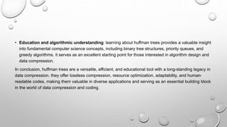 • Education and algorithmic understanding: learning about huffman trees provides a valuable insight
into fundamental computer science concepts, including binary tree structures, priority queues, and
greedy algorithms. it serves as an excellent starting point for those interested in algorithm design and
data compression.
In conclusion, huffman trees are a versatile, efficient, and educational tool with a long-standing legacy in
data compression. they offer lossless compression, resource optimization, adaptability, and human-
readable codes, making them valuable in diverse applications and serving as an essential building block
in the world of data compression and coding.
 