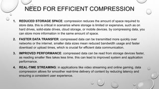 NEED FOR EFFICIENT COMPRESSION
1. REDUCED STORAGE SPACE: compression reduces the amount of space required to
store data. this is critical in scenarios where storage is limited or expensive, such as on
hard drives, solid-state drives, cloud storage, or mobile devices. by compressing data, you
can store more information in the same amount of space.
2. FASTER DATA TRANSFER: compressed data can be transmitted more quickly over
networks or the internet. smaller data sizes mean reduced bandwidth usage and faster
download or upload times, which is crucial for efficient data communication.
3. IMPROVED PERFORMANCE: compressed data can be read from storage devices faster,
as reading smaller files takes less time. this can lead to improved system and application
performance.
4. REAL-TIME STREAMING: in applications like video streaming and online gaming, data
compression allows for smoother real-time delivery of content by reducing latency and
ensuring a consistent user experience.
 