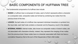 BASIC COMPONENTS OF HUFFMAN TREE
The fundamental components of a huffman tree include:
• NODES: a huffman tree is composed of nodes, each of which represents either a character
or a composite node. composite nodes are formed by combining two nodes from the
previous level of the tree.
• LEAVES: the leaf nodes of a huffman tree represent individual characters or symbols from
the input data. each leaf node contains a character and its frequency count in the dataset.
• INTERNAL NODES: internal nodes, also known as composite nodes or branch nodes, are
not associated with characters directly. instead, they represent the merging of two nodes
from the previous level. these nodes have no character associated with them but have a
cumulative frequency that is the sum of the frequencies of their child nodes
 