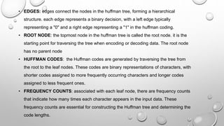 • EDGES: edges connect the nodes in the huffman tree, forming a hierarchical
structure. each edge represents a binary decision, with a left edge typically
representing a "0" and a right edge representing a "1" in the huffman coding.
• ROOT NODE: the topmost node in the huffman tree is called the root node. it is the
starting point for traversing the tree when encoding or decoding data. The root node
has no parent node
• HUFFMAN CODES: the Huffman codes are generated by traversing the tree from
the root to the leaf nodes. These codes are binary representations of characters, with
shorter codes assigned to more frequently occurring characters and longer codes
assigned to less frequent ones.
• FREQUENCY COUNTS: associated with each leaf node, there are frequency counts
that indicate how many times each character appears in the input data. These
frequency counts are essential for constructing the Huffman tree and determining the
code lengths.
 