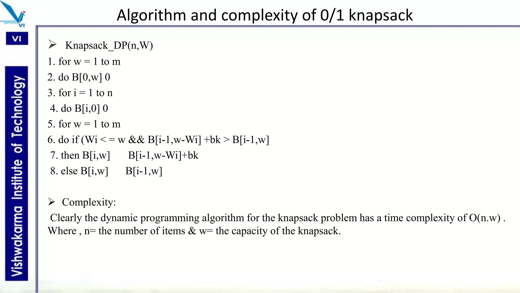 Algorithm and complexity of 0/1 knapsack
 Knapsack_DP(n,W)
1. for w = 1 to m
2. do B[0,w] 0
3. for i = 1 to n
4. do B[i,0] 0
5. for w = 1 to m
6. do if (Wi < = w && B[i-1,w-Wi] +bk > B[i-1,w]
7. then B[i,w] B[i-1,w-Wi]+bk
8. else B[i,w] B[i-1,w]
 Complexity:
Clearly the dynamic programming algorithm for the knapsack problem has a time complexity of O(n.w) .
Where , n= the number of items & w= the capacity of the knapsack.
 