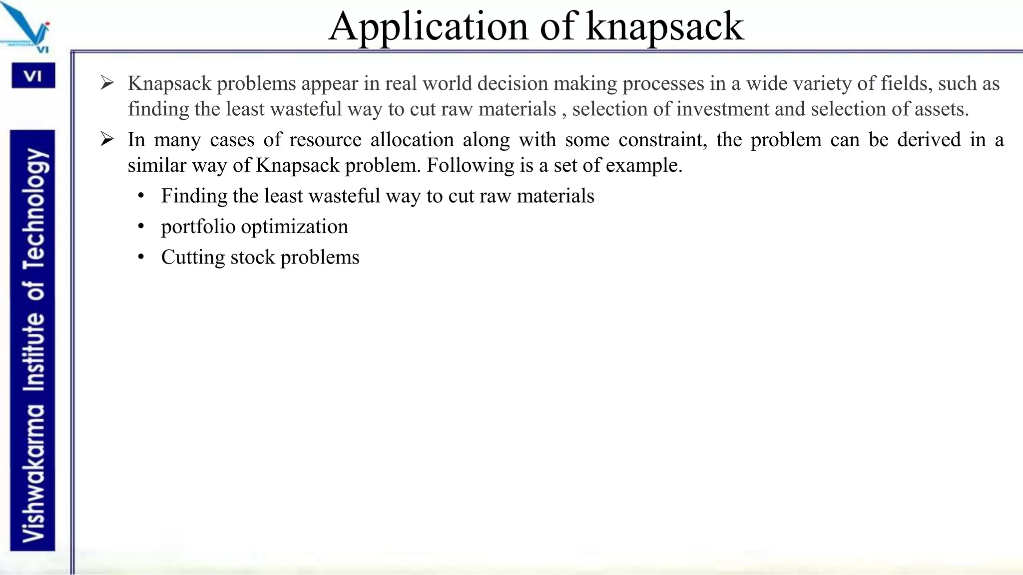 Application of knapsack
 Knapsack problems appear in real world decision making processes in a wide variety of fields, such as
finding the least wasteful way to cut raw materials , selection of investment and selection of assets.
 In many cases of resource allocation along with some constraint, the problem can be derived in a
similar way of Knapsack problem. Following is a set of example.
• Finding the least wasteful way to cut raw materials
• portfolio optimization
• Cutting stock problems
 