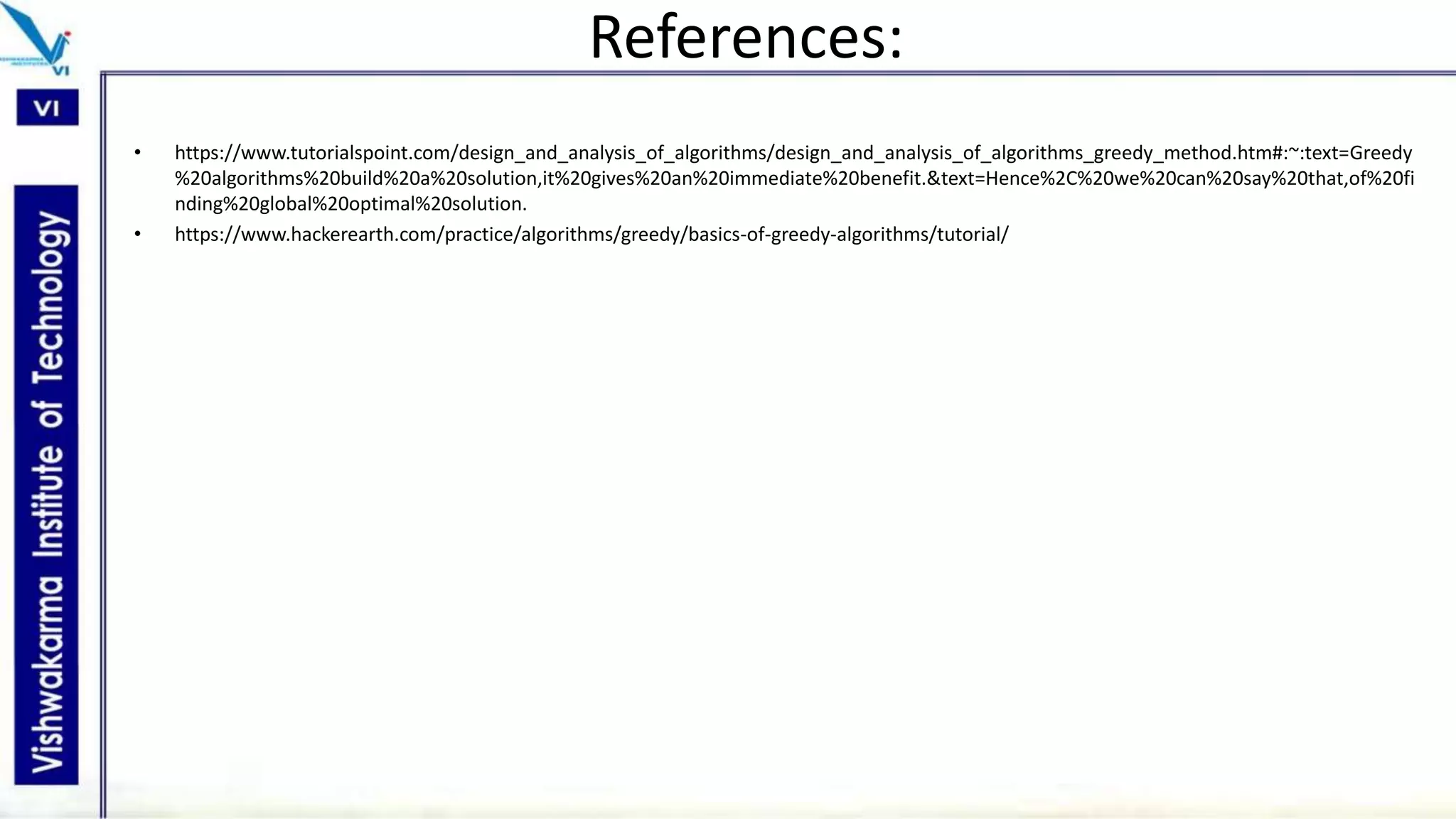 References:
• https://www.tutorialspoint.com/design_and_analysis_of_algorithms/design_and_analysis_of_algorithms_greedy_method.htm#:~:text=Greedy
%20algorithms%20build%20a%20solution,it%20gives%20an%20immediate%20benefit.&text=Hence%2C%20we%20can%20say%20that,of%20fi
nding%20global%20optimal%20solution.
• https://www.hackerearth.com/practice/algorithms/greedy/basics-of-greedy-algorithms/tutorial/
 