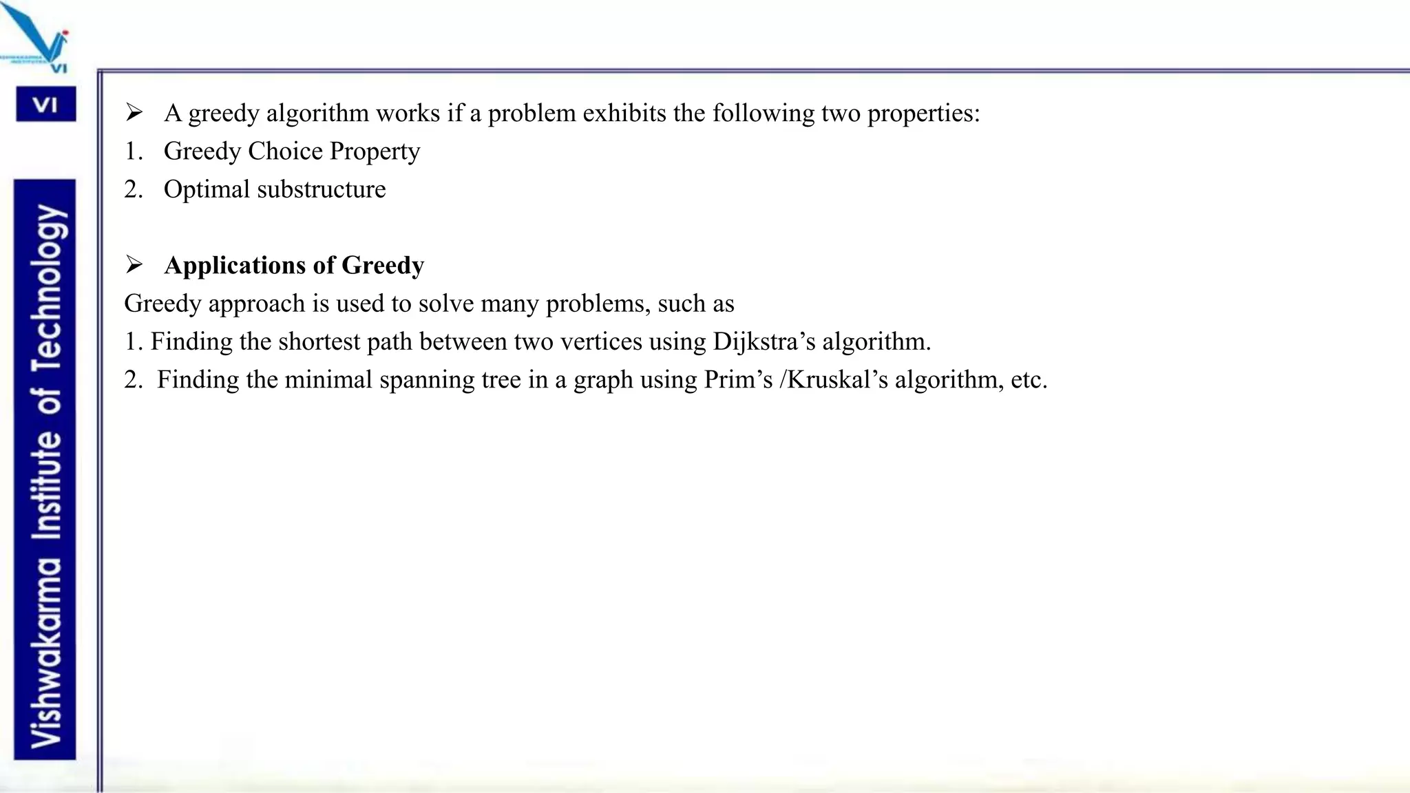  A greedy algorithm works if a problem exhibits the following two properties:
1. Greedy Choice Property
2. Optimal substructure
 Applications of Greedy
Greedy approach is used to solve many problems, such as
1. Finding the shortest path between two vertices using Dijkstra’s algorithm.
2. Finding the minimal spanning tree in a graph using Prim’s /Kruskal’s algorithm, etc.
 