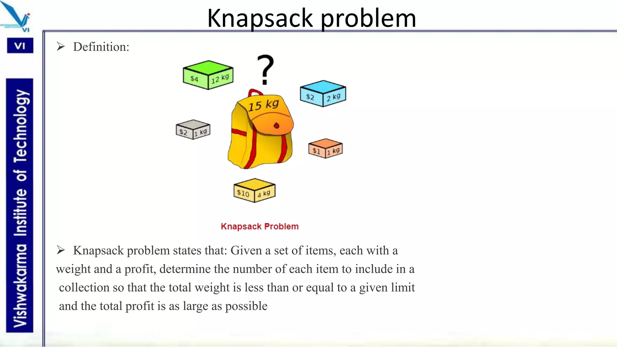 Knapsack problem
 Definition:
 Knapsack problem states that: Given a set of items, each with a
weight and a profit, determine the number of each item to include in a
collection so that the total weight is less than or equal to a given limit
and the total profit is as large as possible
 