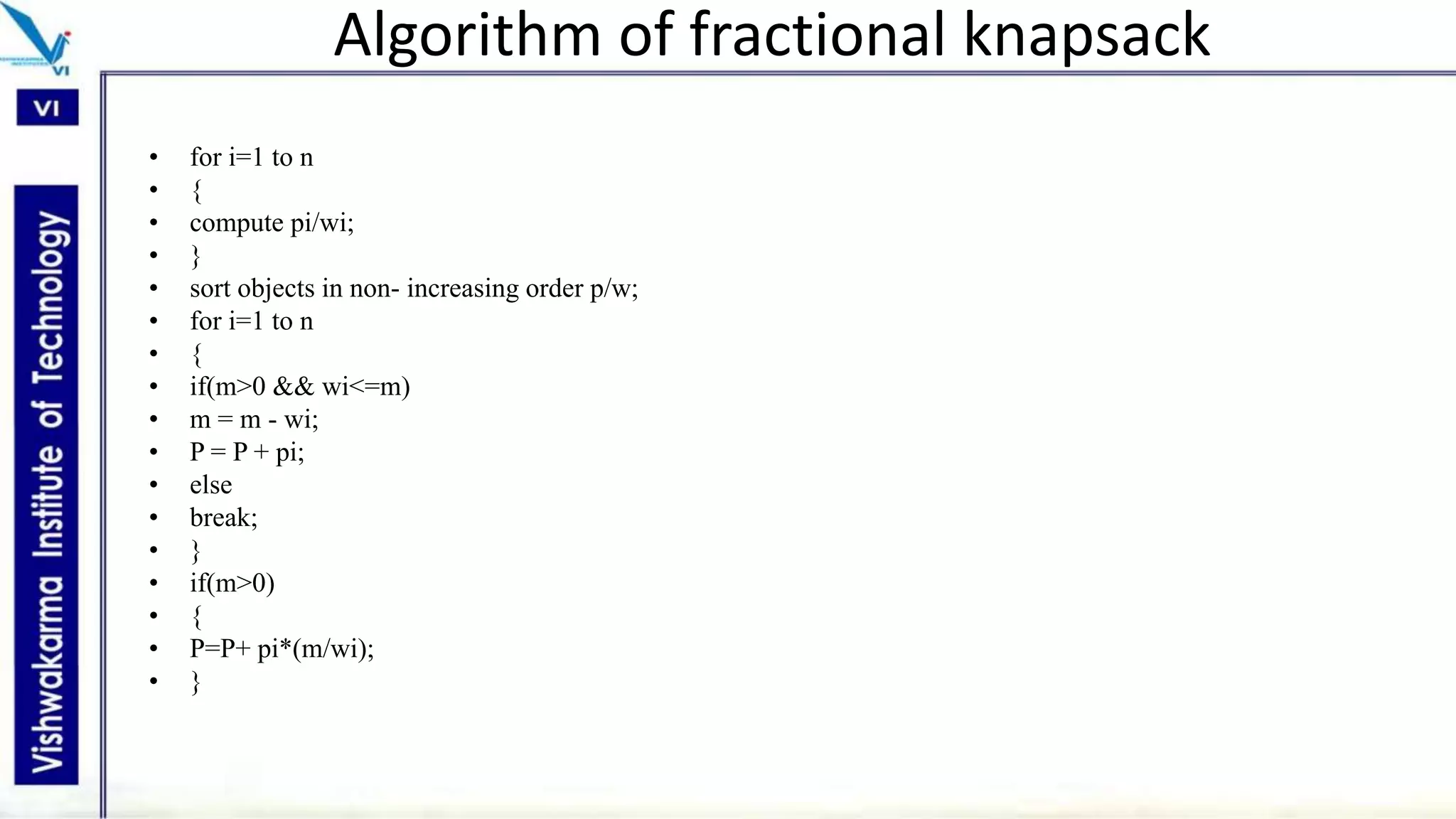 Algorithm of fractional knapsack
• for i=1 to n
• {
• compute pi/wi;
• }
• sort objects in non- increasing order p/w;
• for i=1 to n
• {
• if(m>0 && wi<=m)
• m = m - wi;
• P = P + pi;
• else
• break;
• }
• if(m>0)
• {
• P=P+ pi*(m/wi);
• }
 