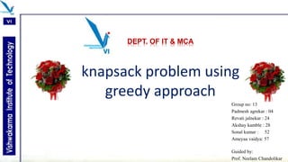 DEPT. OF IT & MCA
knapsack problem using
greedy approach
Group no: 13
Padmesh agrekar : 04
Revati jalnekar : 24
Akshay kamble : 28
Sonal kumar : 52
Ameyaa vaidya: 57
Guided by:
Prof. Neelam Chandolikar
 