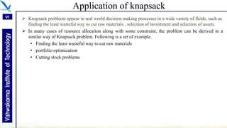 Application of knapsack
 Knapsack problems appear in real world decision making processes in a wide variety of fields, such as
finding the least wasteful way to cut raw materials , selection of investment and selection of assets.
 In many cases of resource allocation along with some constraint, the problem can be derived in a
similar way of Knapsack problem. Following is a set of example.
• Finding the least wasteful way to cut raw materials
• portfolio optimization
• Cutting stock problems
 