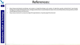 References:
• https://www.tutorialspoint.com/design_and_analysis_of_algorithms/design_and_analysis_of_algorithms_greedy_method.htm#:~:text=Greedy
%20algorithms%20build%20a%20solution,it%20gives%20an%20immediate%20benefit.&text=Hence%2C%20we%20can%20say%20that,of%20fi
nding%20global%20optimal%20solution.
• https://www.hackerearth.com/practice/algorithms/greedy/basics-of-greedy-algorithms/tutorial/
 