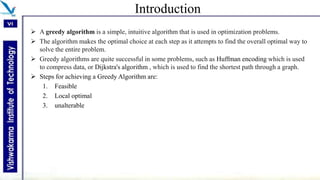 Introduction
 A greedy algorithm is a simple, intuitive algorithm that is used in optimization problems.
 The algorithm makes the optimal choice at each step as it attempts to find the overall optimal way to
solve the entire problem.
 Greedy algorithms are quite successful in some problems, such as Huffman encoding which is used
to compress data, or Dijkstra's algorithm , which is used to find the shortest path through a graph.
 Steps for achieving a Greedy Algorithm are:
1. Feasible
2. Local optimal
3. unalterable
 