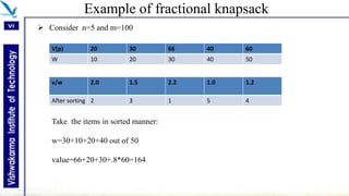 Example of fractional knapsack
 Consider n=5 and m=100
V(p) 20 30 66 40 60
W 10 20 30 40 50
v/w 2.0 1.5 2.2 1.0 1.2
After sorting 2 3 1 5 4
Take the items in sorted manner:
w=30+10+20+40 out of 50
value=66+20+30+.8*60=164
 