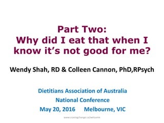 Part Two:
Why did I eat that when I
know it’s not good for me?
Wendy Shah, RD & Colleen Cannon, PhD,RPsych
Dietitians Association of Australia
National Conference
May 20, 2016 Melbourne, VIC
www.cravingchange.ca/welcome
 