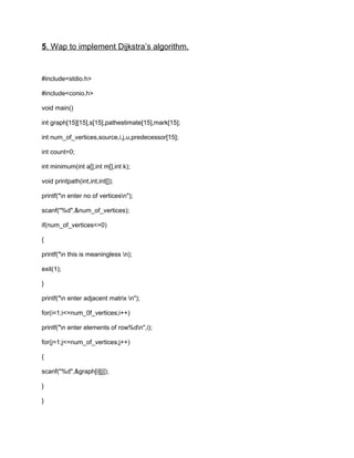 5. Wap to implement Dijkstra’s algorithm.
#include<stdio.h>
#include<conio.h>
void main()
int graph[15][15],s[15],pathestimate[15],mark[15];
int num_of_vertices,source,i,j,u,predecessor[15];
int count=0;
int minimum(int a[],int m[],int k);
void printpath(int,int,int[]);
printf("n enter no of verticesn");
scanf("%d",&num_of_vertices);
if(num_of_vertices<=0)
{
printf("n this is meaningless n);
exit(1);
}
printf("n enter adjacent matrix n");
for(i=1;i<=num_0f_vertices;i++)
printf("n enter elements of row%dn",i);
for(j=1;j<=num_of_vertices;j++)
{
scanf("%d",&graph[i][j]);
}
}
 
