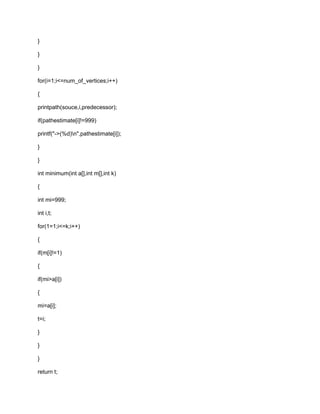 }
}
}
for(i=1;i<=num_of_vertices;i++)
{
printpath(souce,i,predecessor);
if(pathestimate[i]!=999)
printf("->(%d)n",pathestimate[i]);
}
}
int minimum(int a[],int m[],int k)
{
int mi=999;
int i,t;
for(1=1;i<=k;i++)
{
if(m[i]!=1)
{
if(mi>a[i])
{
mi=a[i];
t=i;
}
}
}
return t;
 