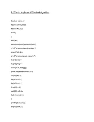 6. Wap to implement Warshall algorithm.
#include<conio.h>
#define infinity 9999
#define MAX 20
main()
{
int i,j,k,n;
int adj[max][max],path[max][max];
printf("enter number of vertices:");
scanf("%d",&n);
printf("enter weighted matrix:n");
for(i=0;i<N;i++)
for(j=0;j<N;j++)
scanf("%d",&adj[i][j]);
printf("weighted matrix is:n");
display(adj,n);
for(i=0;i<n;i++)
for(j=0;j<n;j++)
if(adj[i][j]==0)
path[i][j]=infinity;
for(k=0;k<n;k++)
{
printf("q%dis:n",k);
display(path,n);
 