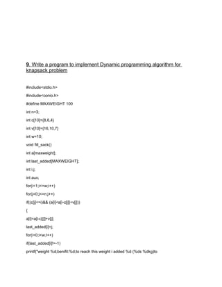 9. Write a program to implement Dynamic programming algorithm for
knapsack problem
#include<stdio.h>
#include<conio.h>
#define MAXWEIGHT 100
int n=3;
int c[10]={8,6,4}
int v[10]={16,10,7}
int w=10;
void fill_sack()
int a[maxweight];
int last_added[MAXWEIGHT];
int i,j;
int aux;
for(i=1;i<=w;i++)
for(j=0;j<=n;j++)
if((c[j]<=i)&& (a[i]<a[i-c[j]]+v[j]))
{
a[i]=a[i-c[j]]+v[j];
last_added[i]=j;
for(i=0;i<w;I++)
if(last_added[i]!=-1)
printf("weight %d;benifit:%d;to reach this weight i added %d (%ds %dkg)to
 