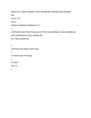 weight %d.n",a[i],last_added[i]+1,v[last_added[i]],c[last_added[i],i-c[last_added[i]]);
else
printf("---n");
aux=w;
while((aux>0)&&(last_added[aux]!=-1))
{
printf("added object %d(ds %dkg).space left:%d n,last_added[aux]+1,v[last_added[aux]],
c[last_added[aux]],aux-c[last_added[aux]]);
aux-=c[last_added[aux]];
}
printf("total value added :%dsn",a[w]);
}
int main(int argc,char*arvg[])
{
fill_sack();
return 0;
}
 