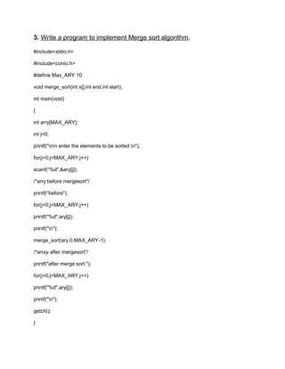 3. Write a program to implement Merge sort algorithm.
#include<stdio.h>
#include<conio.h>
#define Max_ARY 10
void merge_sort(int x[],int end,int start);
int main(void)
{
int arry[MAX_ARY];
int j=0;
printf("nn enter the elements to be sorted:n");
for(j=0;j<MAX_ARY;j++)
scanf("%d",&ary[j]);
/*arry before mergesort*/
printf("before");
for(j=0;j<MAX_ARY;j++)
printf("%d",ary[j]);
printf("n");
merge_sort(ary,0,MAX_ARY-1);
/*array after mergesort*/
printf("after merge sort:");
for(j=0;j<MAX_ARY;j++)
printf("%d",ary[j]);
printf("n");
getch();
}
 