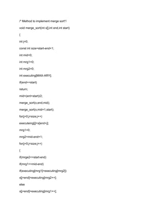 /* Method to implement merge sort*/
void merge_sort(int x[],int end,int start)
{
int j=0;
const int size=start-end+1;
int mid=0;
int mrg1=0;
int mrg2=0;
int executing[MAX-ARY];
if(end==start)
return;
mid=(ent+start)/2;
merge_sort(x,end,mid);
merge_sort(x,mid+1,start);
for(j=0;j<size;j++)
executeing[j]=x[end+j];
mrg1=0;
mrg2=mid-end+1;
for(j=0;j<size;j++)
{
if(mrge2<=start-end)
if(mrg1<=mid-end)
if(executing[mrg1]>executing[mrg2])
x[j+end]=executing[mrg2++];
else
x[j+end]=executing[mrg1++];
 