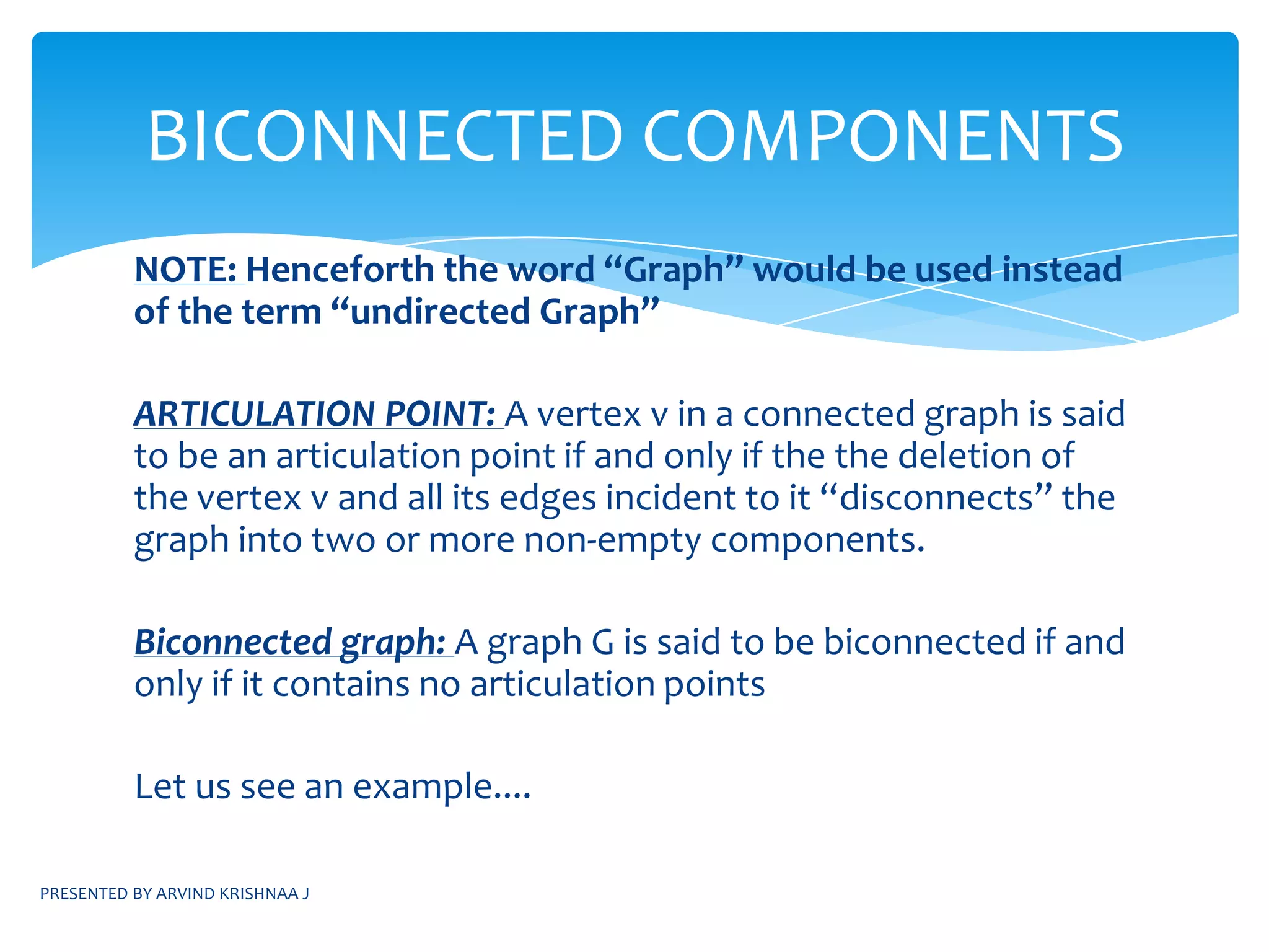PRESENTED BY ARVIND KRISHNAA JCONNECTED COMPONENTSDEFINITION:Two vertices in a graph are in the same connected component if and only if there is a path from one vertex to the otherNOTE:BFS algorithm can be used to test whether a graph is connected or notIf a graph G is connected then only 1 call to the function BFT(G,n) is made