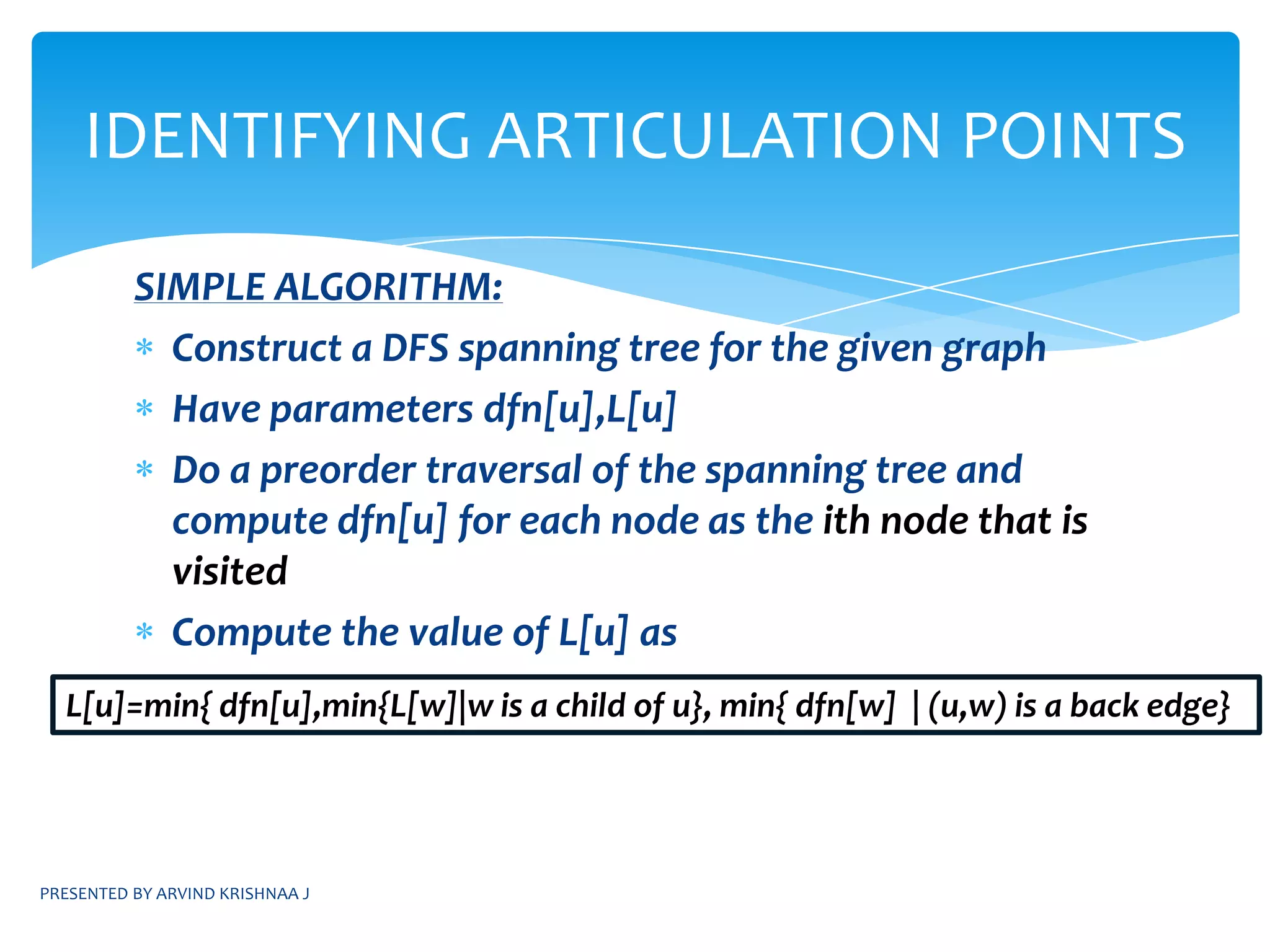 PRESENTED BY ARVIND KRISHNAA JBICONNECTED COMPONENTSNOTE: Henceforth the word “Graph” would be used instead of the term “undirected Graph”ARTICULATION POINT: A vertex v in a connected graph is said to be an articulation point if and only if the the deletion of the vertex v and all its edges incident to it “disconnects” the graph into two or more non-empty components.Biconnected graph: A graph G is said to be biconnected if and only if it contains no articulation pointsLet us see an example....