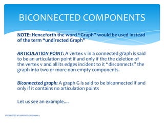 PRESENTED BY ARVIND KRISHNAA JCONNECTED COMPONENTSDEFINITION:Two vertices in a graph are in the same connected component if and only if there is a path from one vertex to the otherNOTE:BFS algorithm can be used to test whether a graph is connected or notIf a graph G is connected then only 1 call to the function BFT(G,n) is made