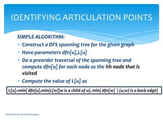 PRESENTED BY ARVIND KRISHNAA JBICONNECTED COMPONENTSNOTE: Henceforth the word “Graph” would be used instead of the term “undirected Graph”ARTICULATION POINT: A vertex v in a connected graph is said to be an articulation point if and only if the the deletion of the vertex v and all its edges incident to it “disconnects” the graph into two or more non-empty components.Biconnected graph: A graph G is said to be biconnected if and only if it contains no articulation pointsLet us see an example....
