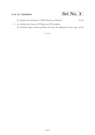 Code No: R05220502                                          Set No. 3
     (b) Explain the principles of LIFO Branch and Bound.                      [8+8]

  8. (a) Explain the classes of NP-hard and NP-complete.
     (b) Describe clique decision problem and write the algorithm for the same. [8+8]


                                     ⋆⋆⋆⋆⋆




                                      2 of 2
 