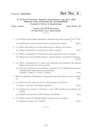 Code No: R05220502                                            Set No. 4
      II B.Tech II Semester Regular Examinations, Apr/May 2008
              DESIGN AND ANALYSIS OF ALGORITHMS
                   (Computer Science & Engineering)
Time: 3 hours                                         Max Marks: 80
                      Answer any FIVE Questions
                     All Questions carry equal marks
                                 ⋆⋆⋆⋆⋆

                                                                              2   √
  1. (a) Develop a probabilistic algorithm to ﬁnd the value of the integral           4 − x2 dx
                                                                              0

     (b) Diﬀerentiate between priori analysis and posteriori analysis.                  [10+6]

  2. (a) Write and explain the control abstraction for Divide and conquer.
     (b) Suggest reﬁnements to mergesort to make it in-place.                            [8+8]

  3. (a) What is spanning tree? Explain the prim’s algorithm with an example.
     (b) Explain the terms Feasible solution, optimal solution and objective function.
                                                                                [10+6]

  4. (a) Write a pseudocode for a linear time algorithm that generates the optimal
         Binary search tree from the root table.
     (b) Find the minimum no of operations required for the following chain matrix
         multiplication using dynamic programming.
         A(30,40) * B(40,5) * C(5,15) * D(15,6).                             [8+8]

  5. Write an algorithm of Biconnected components and also analyze its time complex-
     ity.                                                                      [16]

  6. (a) Draw the state space tree for m coloring when n=3 and m=3
     (b) Write a recursive backtracking algorithm.                                       [8+8]

  7. (a) Explain the method of reduction to solve TSP problem using Branch and
         Bound.
     (b) Explain the principles of FIFO Branch and Bound.                                [8+8]

  8. (a) What is meant by Halting problem explain with an example.
     (b) Explain the classes of P and NP.                                                [8+8]


                                        ⋆⋆⋆⋆⋆




                                         1 of 1
 